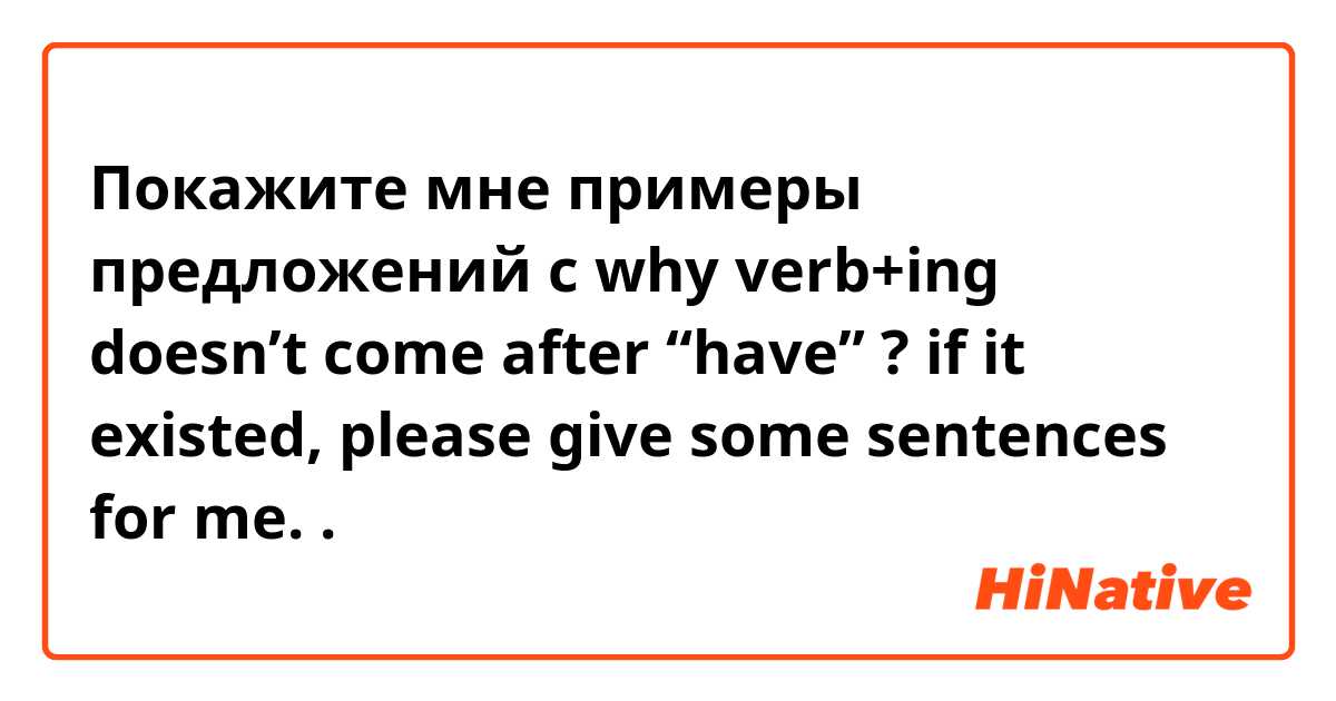 Покажите мне примеры предложений с why verb+ing doesn’t come after “have” ? if it existed, please give some sentences for me. .
