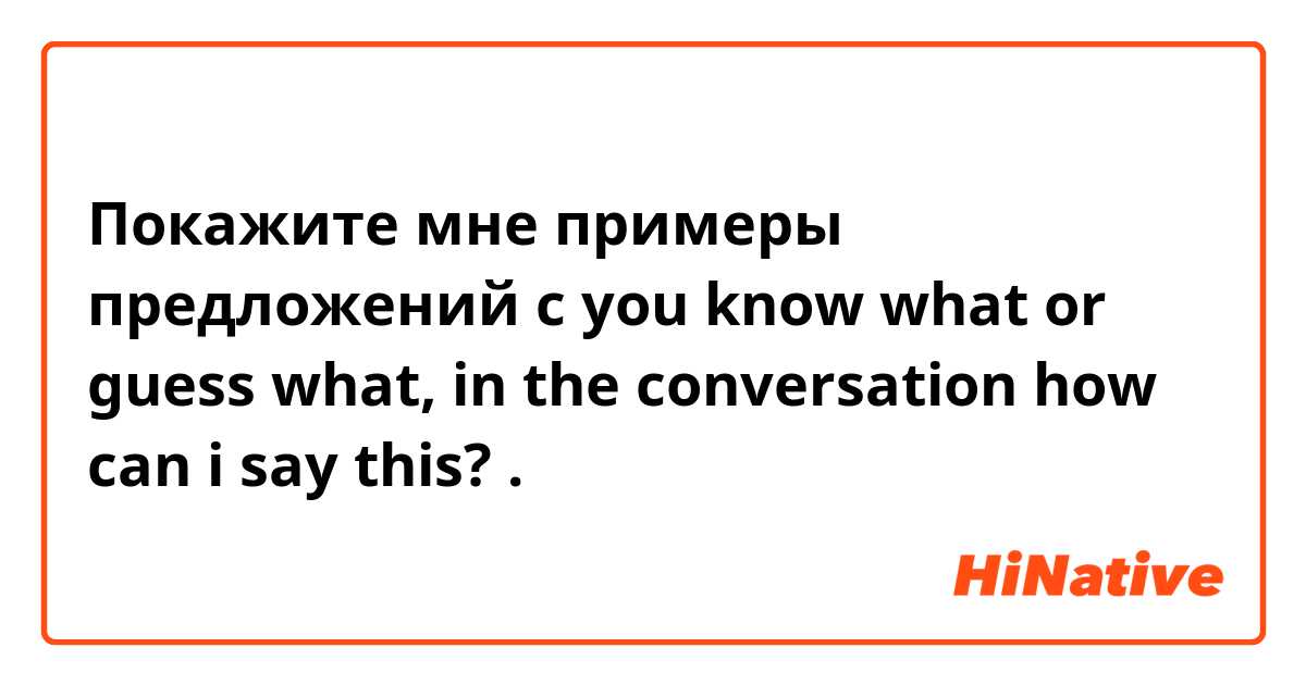 Покажите мне примеры предложений с you know what  or guess what, in the conversation how can i say this? .