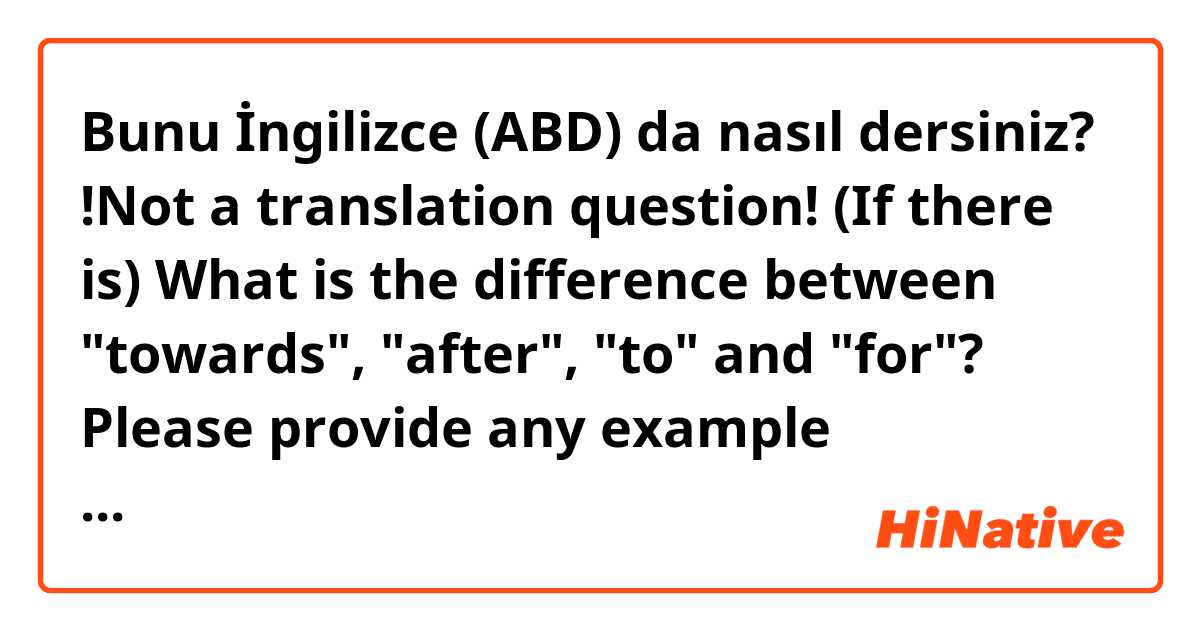 Bunu İngilizce (ABD) da nasıl dersiniz? !Not a translation question!
(If there is) What is the difference between "towards", "after", "to" and "for"?

Please provide any example sentences!