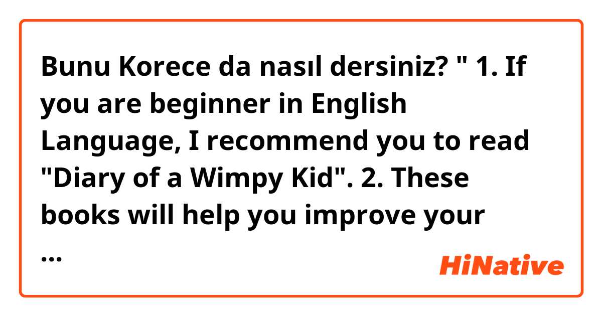 Bunu Korece da nasıl dersiniz? "
1. If you are beginner in English Language, I recommend you to read "Diary of a Wimpy Kid".

2. These books will help you improve your grammar and vocabularies since they use mostly simple words.

3. Totally recommended for beginner!"