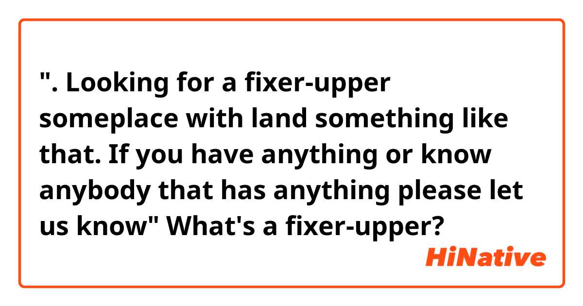 ". Looking for a fixer-upper someplace with land something like that. If you have anything or know anybody that has anything please let us know"

What's a fixer-upper? 