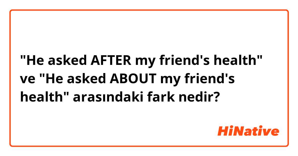 "He asked AFTER my friend's health" ve "He asked ABOUT my friend's health" arasındaki fark nedir?