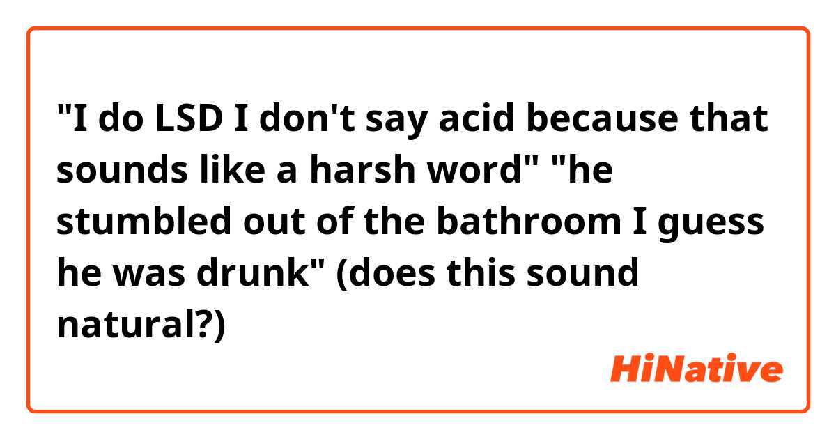 "I do LSD I don't say acid because that sounds like a harsh word"

"he stumbled out of the bathroom I guess he was drunk"

(does this sound natural?)