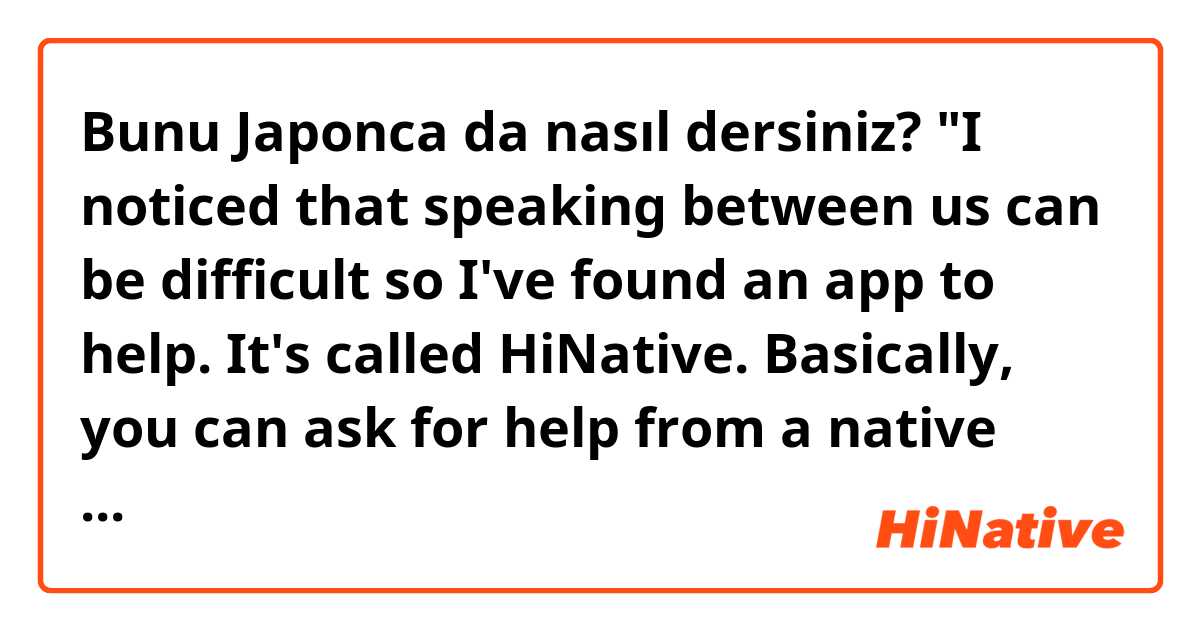 Bunu Japonca da nasıl dersiniz? "I noticed that speaking between us can be difficult so I've found an app to help.
It's called HiNative.
Basically, you can ask for help from a native speaker and you can give help in return.
I'm using this right now.
What do you think?"
