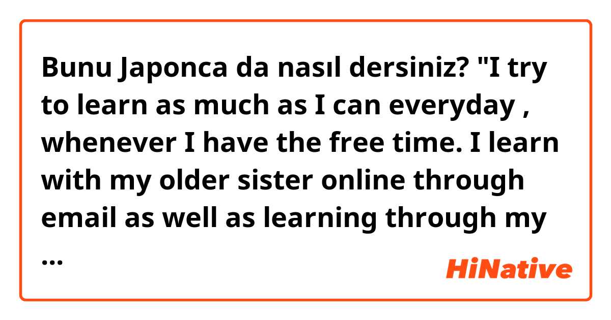 Bunu Japonca da nasıl dersiniz? "I try to learn as much as I can everyday , whenever I have the free time. I learn with my older sister online through email as well as learning through my school. I love learning Japanese because I've always been interested in Japan since I was little.  