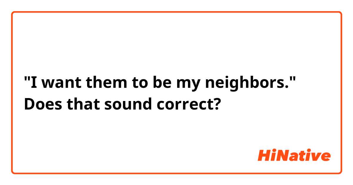 "I want them to be my neighbors."
Does that sound correct?