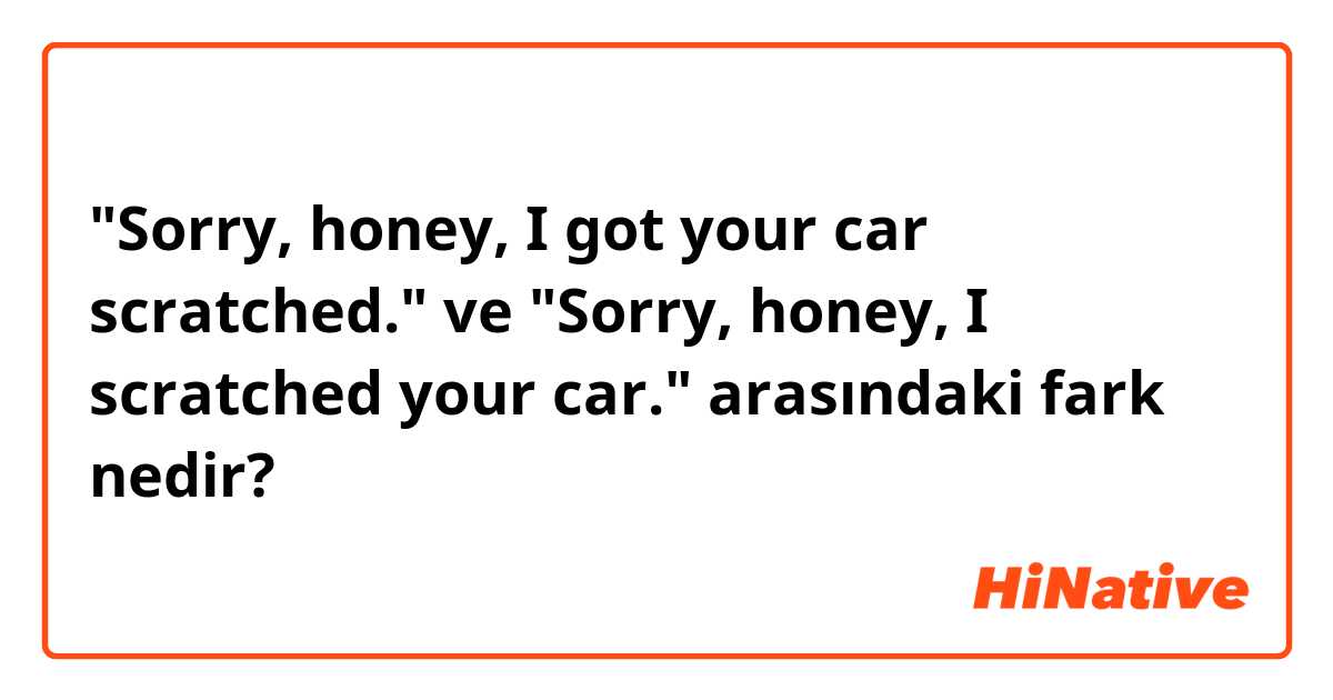 "Sorry, honey, I got your car scratched." ve "Sorry, honey, I scratched your car." arasındaki fark nedir?