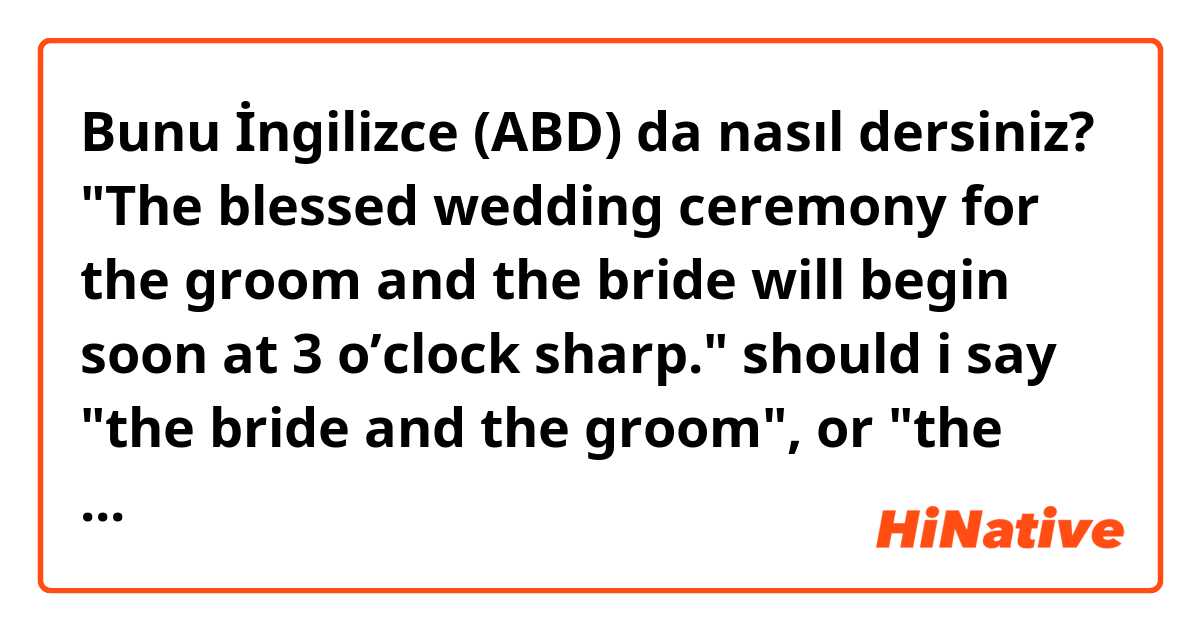Bunu İngilizce (ABD) da nasıl dersiniz? "The blessed wedding ceremony for the groom and the bride will begin soon at 3 o’clock sharp."

should i say "the bride and the groom", or "the groom and the bride"?