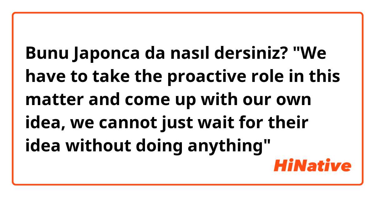 Bunu Japonca da nasıl dersiniz? "We have to take the proactive role in this matter and come up with our own idea, we cannot just wait for their idea without doing anything"