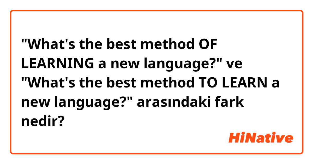 "What's the best method OF LEARNING a new language?" ve "What's the best method TO LEARN a new language?" arasındaki fark nedir?