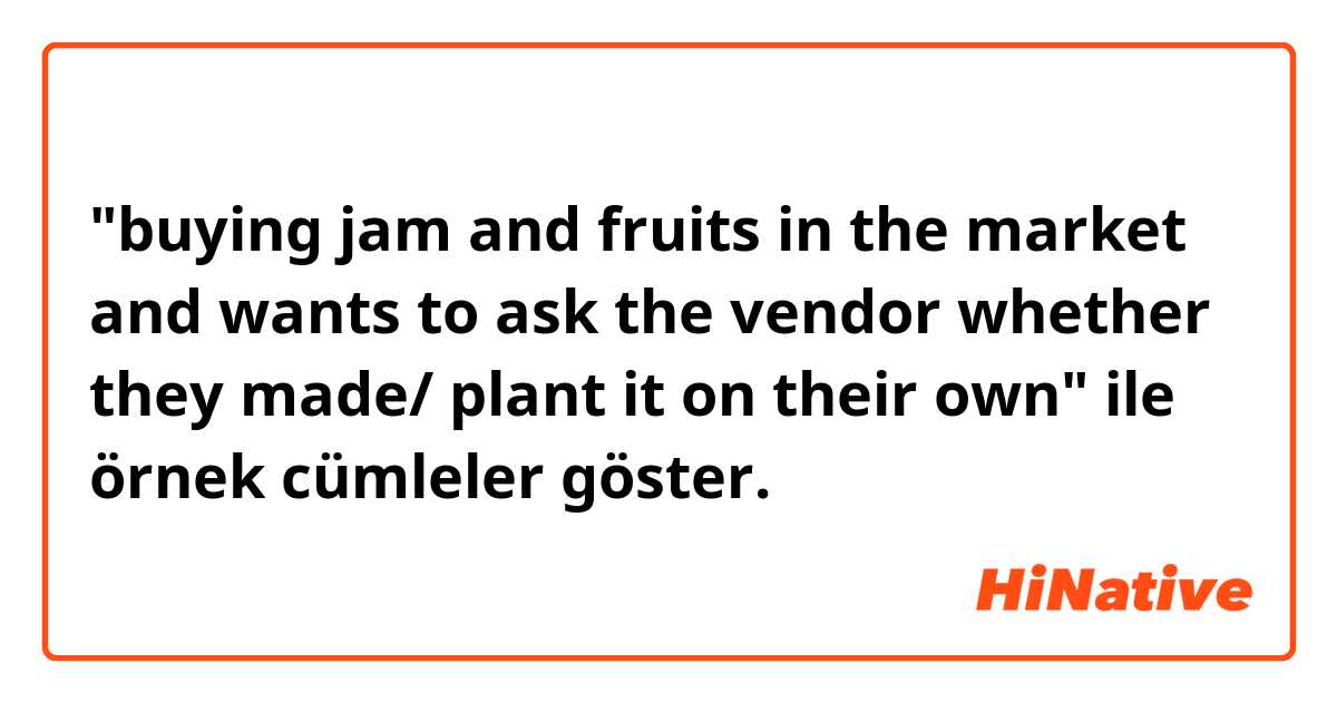"buying jam and fruits in the market and wants to ask the vendor whether they made/ plant it on their own" ile örnek cümleler göster.