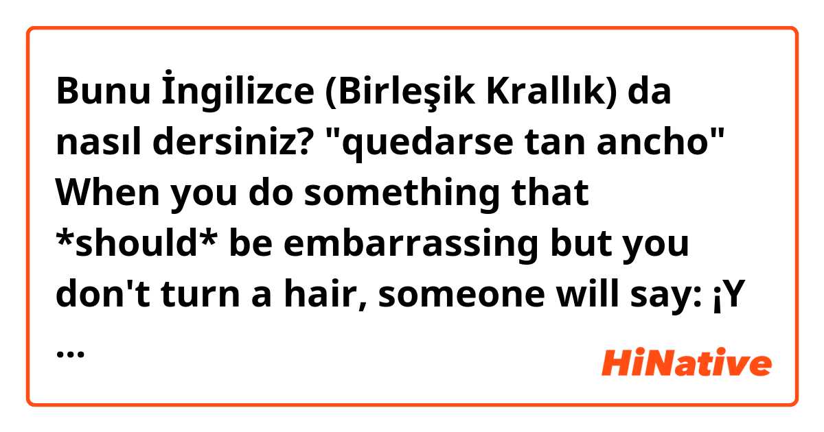 Bunu İngilizce (Birleşik Krallık) da nasıl dersiniz? "quedarse tan ancho" When you do something that *should* be embarrassing but you don't turn a hair, someone will say: ¡Y se queda tan ancho! maybe: and there you are with a smile on your fat face! does it make sense?