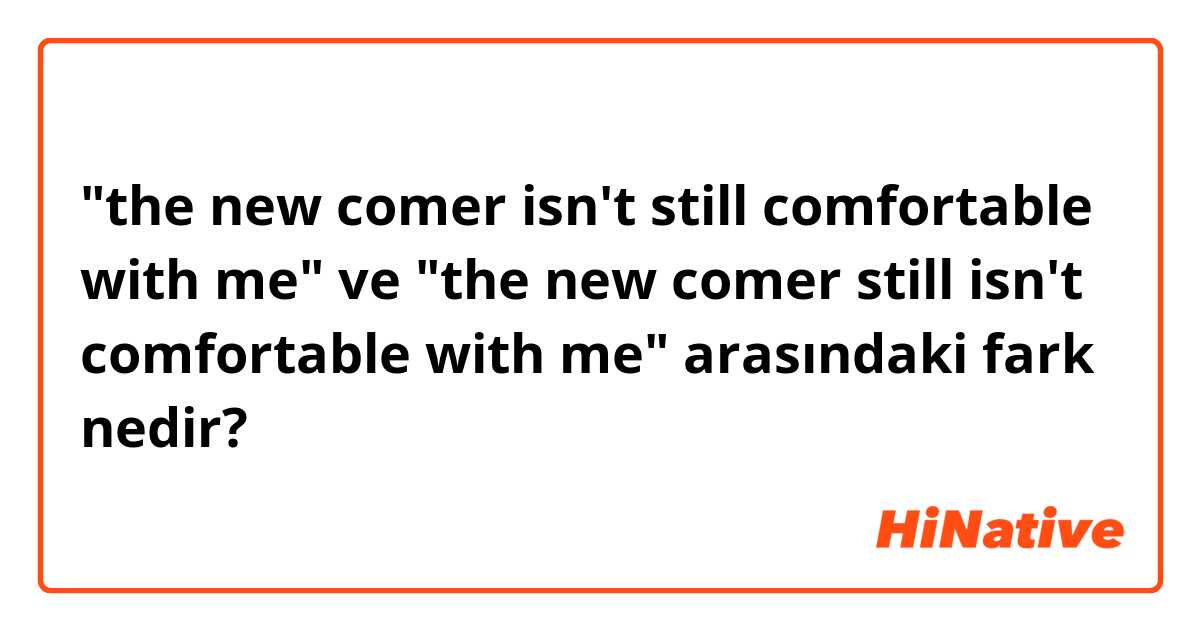 "the new comer isn't still comfortable with me" ve "the new comer still isn't comfortable with me" arasındaki fark nedir?