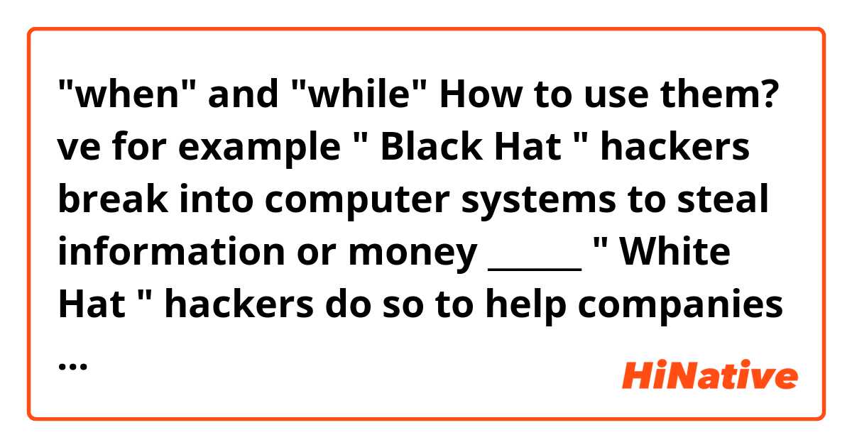 "when" and "while" How to use them? ve 
for example

 " Black Hat " hackers break into computer systems to steal information or money ______ " White Hat " hackers do so to help companies improve their security systems . 

what should I fill in? arasındaki fark nedir?