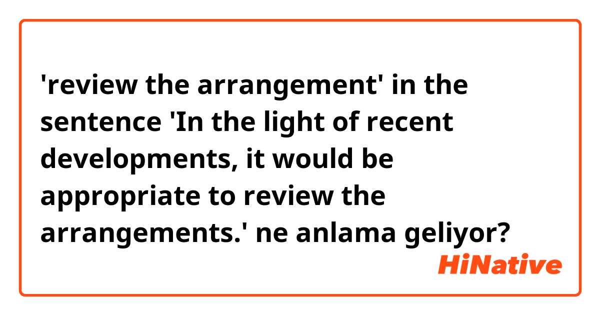 'review the arrangement' in the sentence 'In the light of recent developments, it would be appropriate to review the arrangements.' ne anlama geliyor?