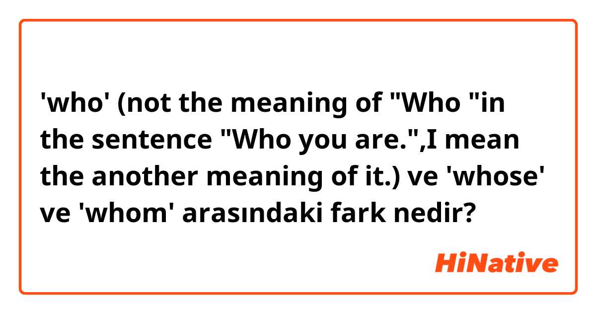 'who' (not the meaning of "Who "in the sentence "Who you are.",I mean the another meaning of it.) ve 'whose' ve 'whom' arasındaki fark nedir?