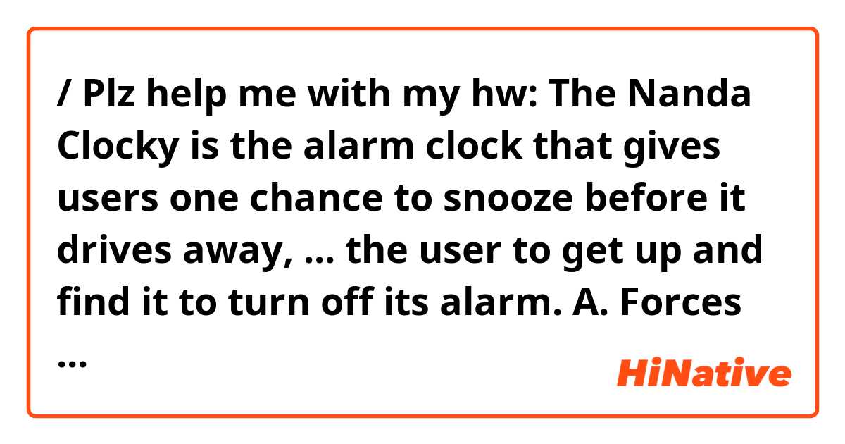 / Plz help me with my hw: The Nanda Clocky is the alarm clock that gives users one chance to snooze before it drives away, ... the user to get up and find it to turn off its alarm.
A. Forces
B. To force
C. Forcing
D. Forced
Thank u :x ile örnek cümleler göster.