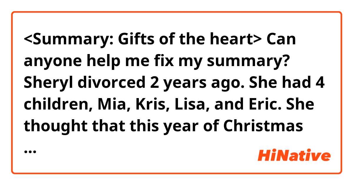 <Summary: Gifts of the heart>

Can anyone help me fix my summary?

Sheryl divorced  2 years ago. She had 4 children, Mia, Kris, Lisa, and Eric.  She thought that this year of Christmas would be more awful than the last year due to her financial status. She was worried about the decoration of her house, the Christmas tree, and the presents that they wouldn't be used to be before her divorce.  She decided to buy the prettiest stationery in the store. She gave 3 envelopes to each child to write what they love about sisters and brothers down. after that, she put them into stationery. 
 Finally, it was Christmas morning. Her children opened their stationery and read the envelope. While reading it, their eyes were full of tears and their nose turned red. Eric, the youngest boy whispered into his mother's ear. He said that he didn't know his sisters like him.  
Since then, her children have told her that that year of Christmas was the best holiday in their life.  Sheryl realized that gifts of the heart are matter than superficial.

