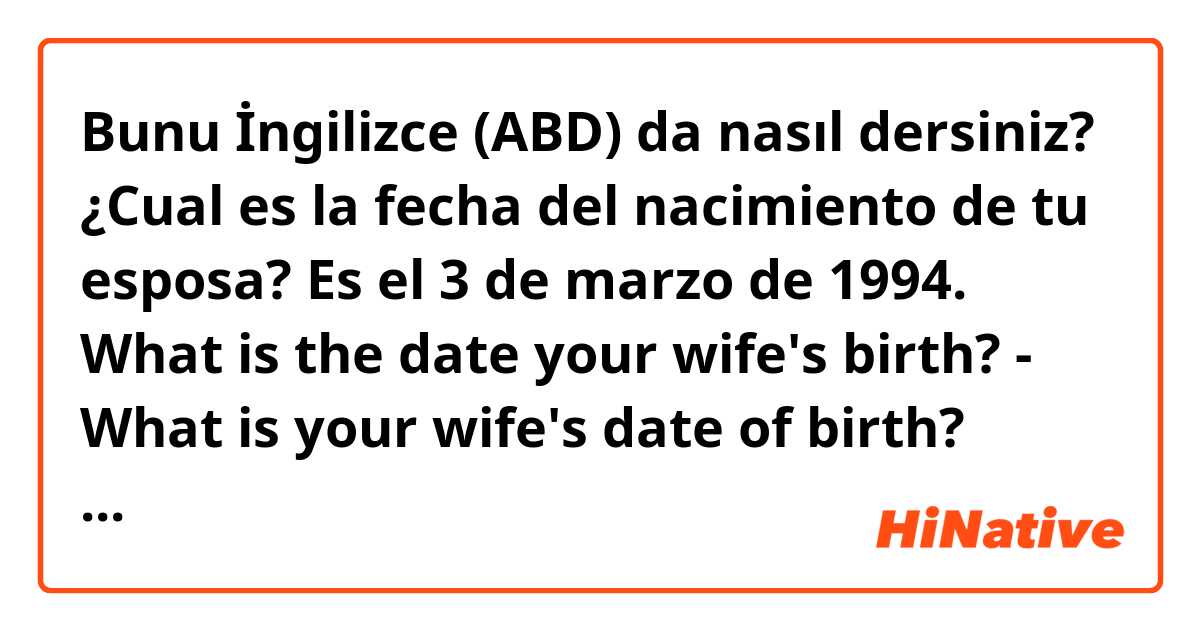 Bunu İngilizce (ABD) da nasıl dersiniz? ¿Cual es la fecha del nacimiento de tu esposa? Es el 3 de marzo de 1994.    What is the date your wife's birth? - What is your wife's date of birth? ¿Cual es la correcta?