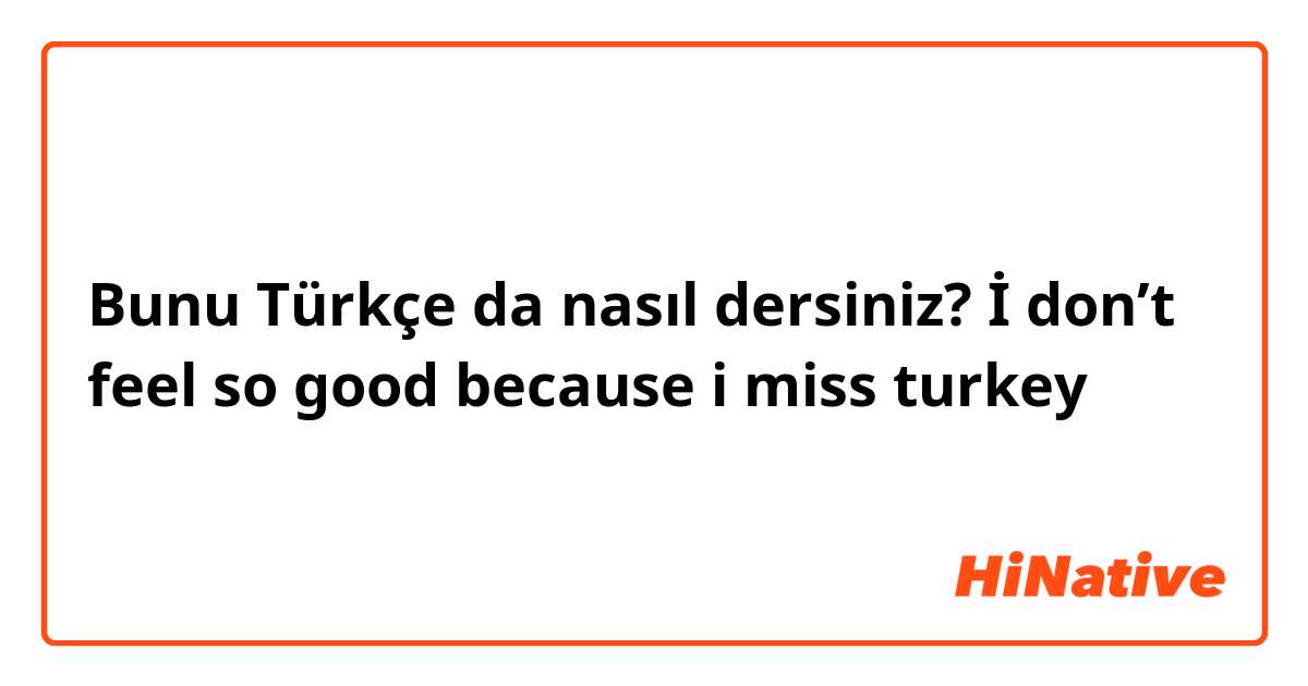 Bunu Türkçe da nasıl dersiniz? İ don’t feel so good because i miss turkey