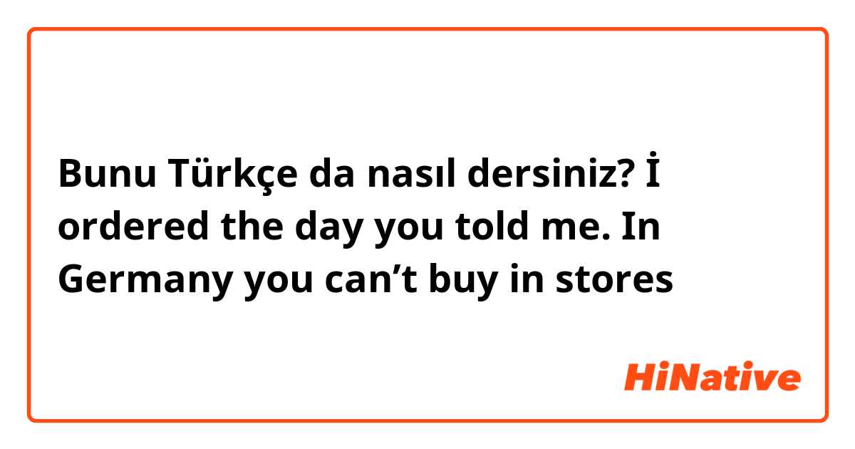 Bunu Türkçe da nasıl dersiniz? İ ordered the day you told me. In Germany you can’t buy in stores 