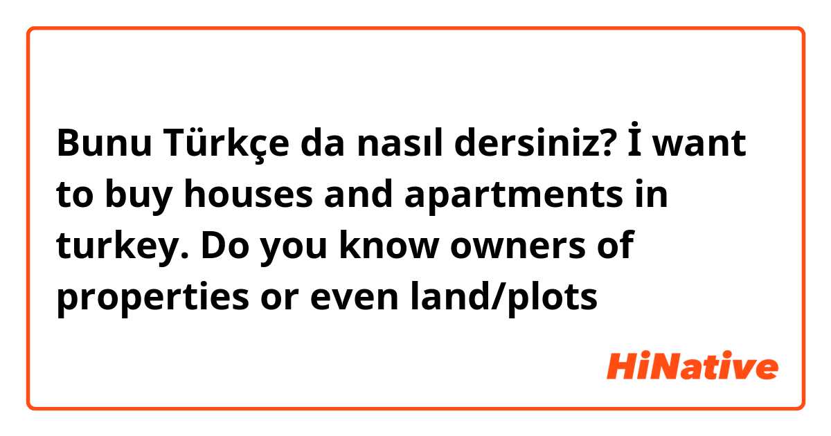 Bunu Türkçe da nasıl dersiniz? İ want to buy houses and apartments in turkey. Do you know owners of properties or even land/plots