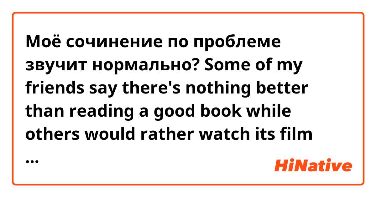 Моё сочинение по проблеме  звучит нормально?

Some of my friends say there's nothing better than reading a good book while others would rather watch its film version.

Nowadays, many people think there is nothing better than read a good book, but others disagree with them.

On the one hand, books will help you to advance your skills in imagination.

Moreover, books can give you an opportunity to spend some time with engagement and silence. It's a good way to get enjoyment after tough day.

However, watching films is more spread and fashionable. A lot of people prefer films, because they just haven't got enough time to sitting home with book and waste their time on the full script.

In my opinion, we shouldn't forget about books, because if you know its have more information, than films based on them.

To sum up, I would like to say: going to the cinema is the wonderful thing, but if you want to know full script, you should read book. 
