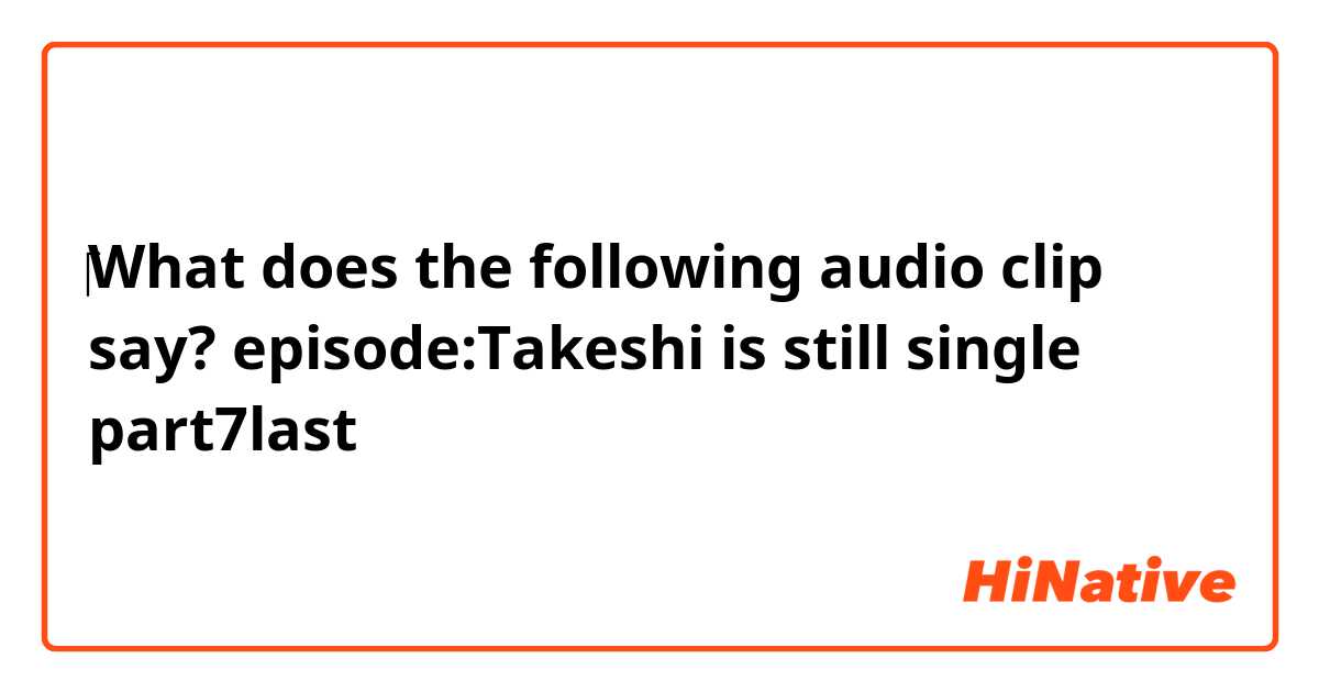 ‎‎What does the following audio clip say?
episode:Takeshi is still single
                 ❰part7❱last
    

    