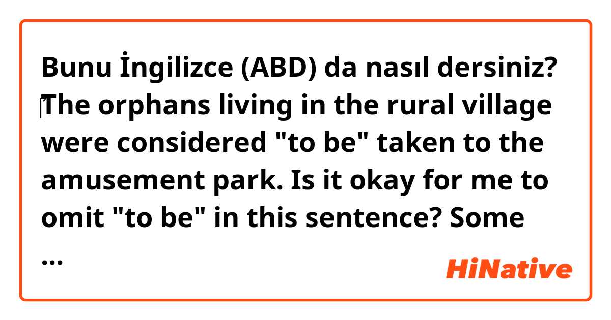 Bunu İngilizce (ABD) da nasıl dersiniz? ‎The orphans living in the rural village were considered "to be" taken to the amusement park. 
Is it okay for me to omit "to be" in this sentence?
Some say yes, Others say no..so I don't what is right. 
