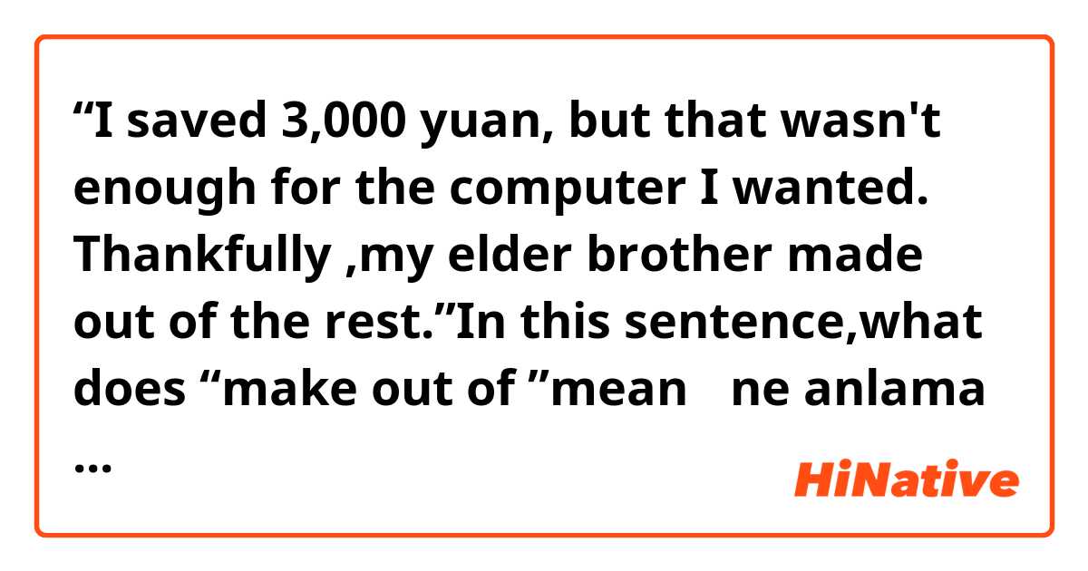 “I saved 3,000 yuan, but that wasn't enough  for the  computer I wanted. Thankfully ,my elder brother  made out of the  rest.”In this sentence,what does “make out of ”mean？ ne anlama geliyor?