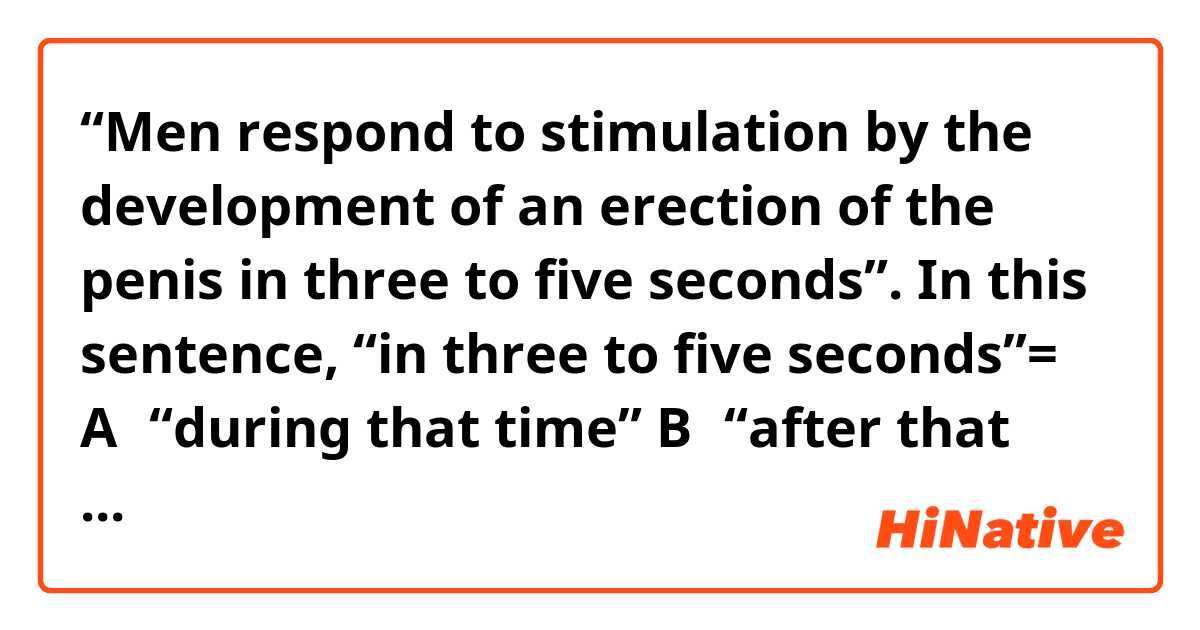 “Men respond to stimulation by the development of an erection of the penis in three to five seconds”.

In this sentence, “in three to five seconds”=
A：“during that time”
B：“after that length of time”

Which is correct, A or B?

"Because in has multiple meanings, can you tell me?"?