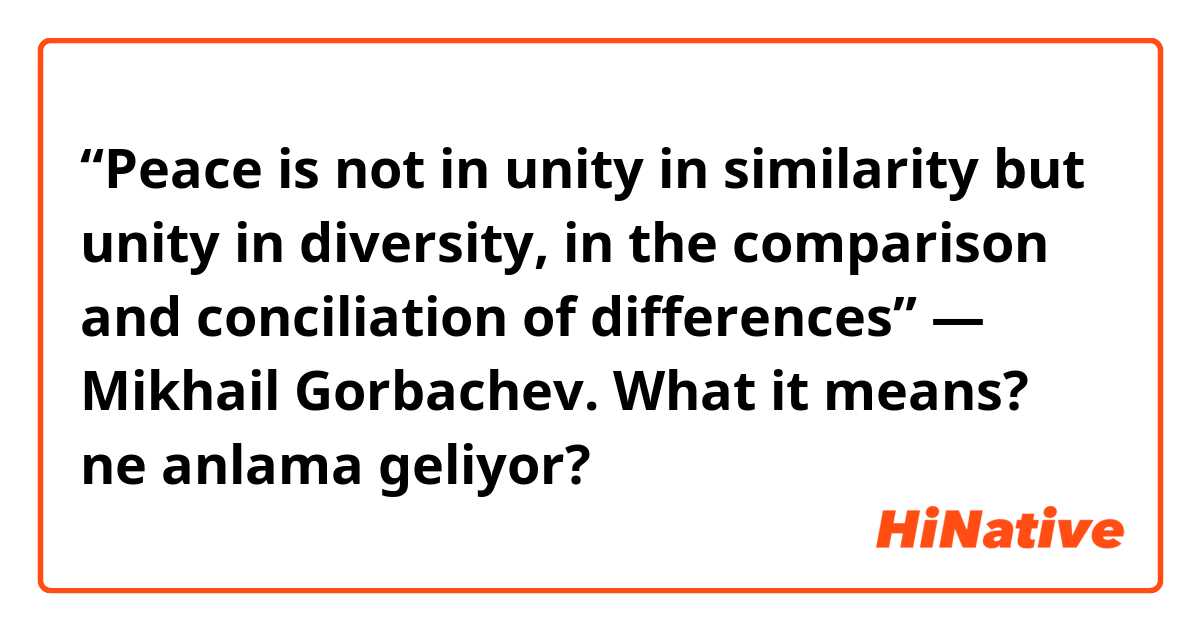 “Peace is not in unity in similarity but unity in diversity, in the comparison and conciliation of differences” — Mikhail Gorbachev. What it means? ne anlama geliyor?