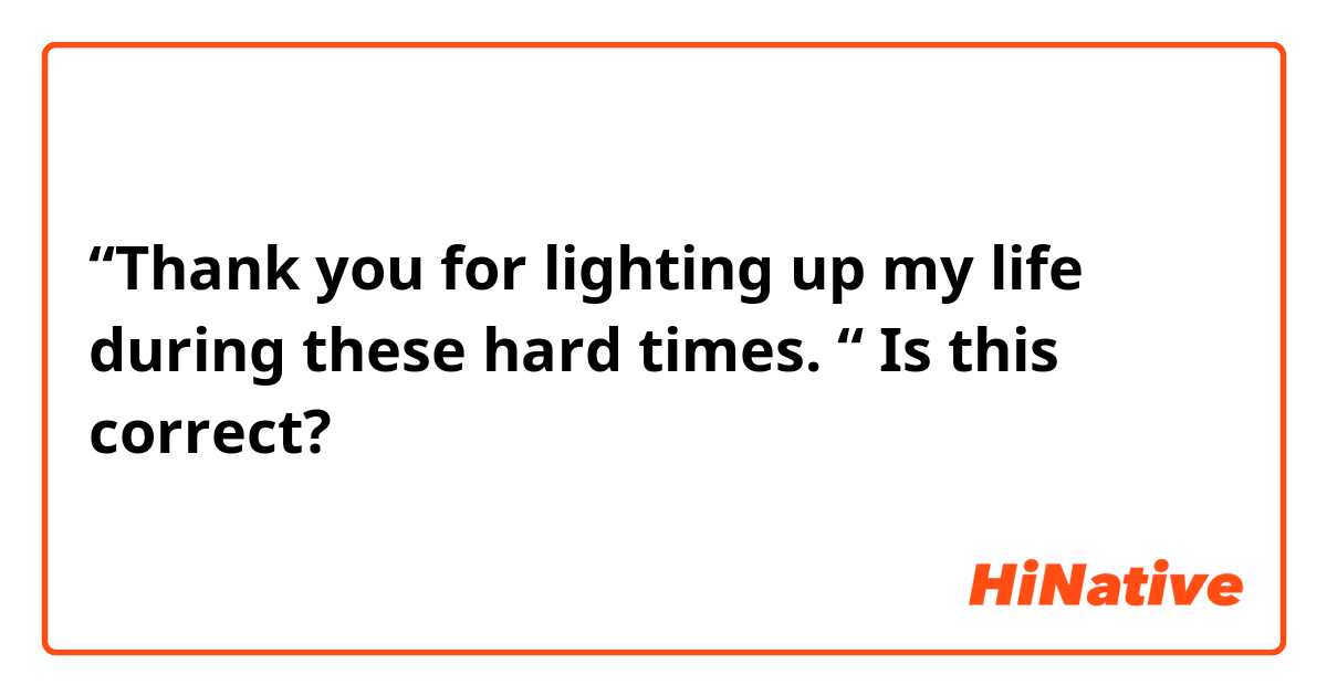 “Thank you for lighting up my life during these hard times. “ Is this correct? 