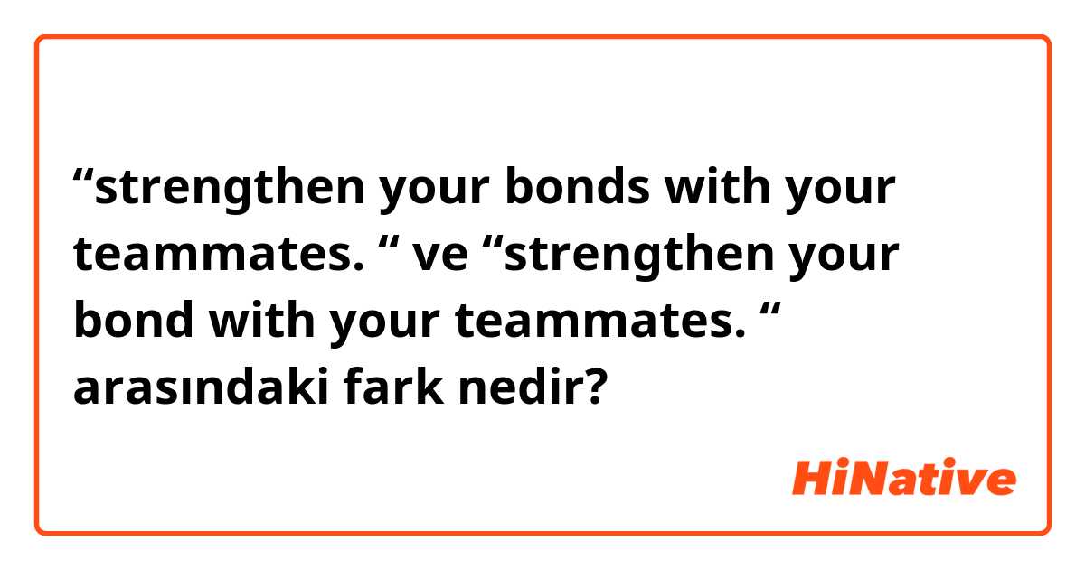 “strengthen your bonds with your teammates. “ ve “strengthen your bond with your teammates. “ arasındaki fark nedir?