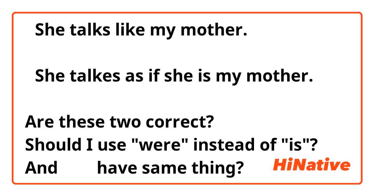 ①She talks like my mother.

②She talkes as if she is my mother.

Are these two correct?
Should I use "were" instead of "is"?
And ①＆② have same thing?
