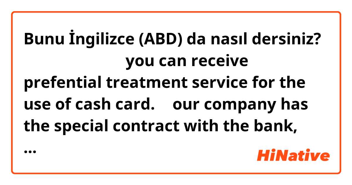 Bunu İngilizce (ABD) da nasıl dersiniz? 優待サービス
ゆうたい

you can receive prefential  treatment  service for the use of  ○○cash card.

→   our company has the special contract with the bank, and the employee, if they apply for the card at the relevant  bank, they will receive  special treatment 
