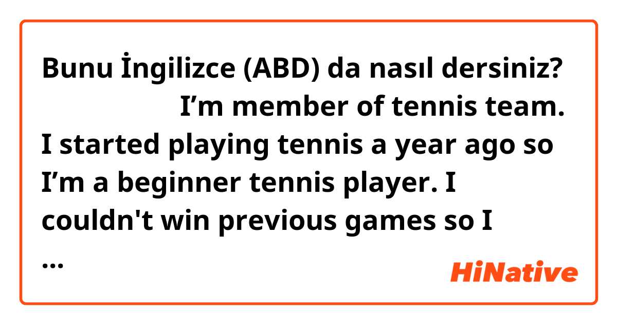 Bunu İngilizce (ABD) da nasıl dersiniz? 添削してください
I’m member of tennis team. I started playing tennis a year ago so I’m a beginner tennis player. I couldn't  win previous games so I practice hard it to be strong five days in a week. I want to win tennis tournament and I want the first player 