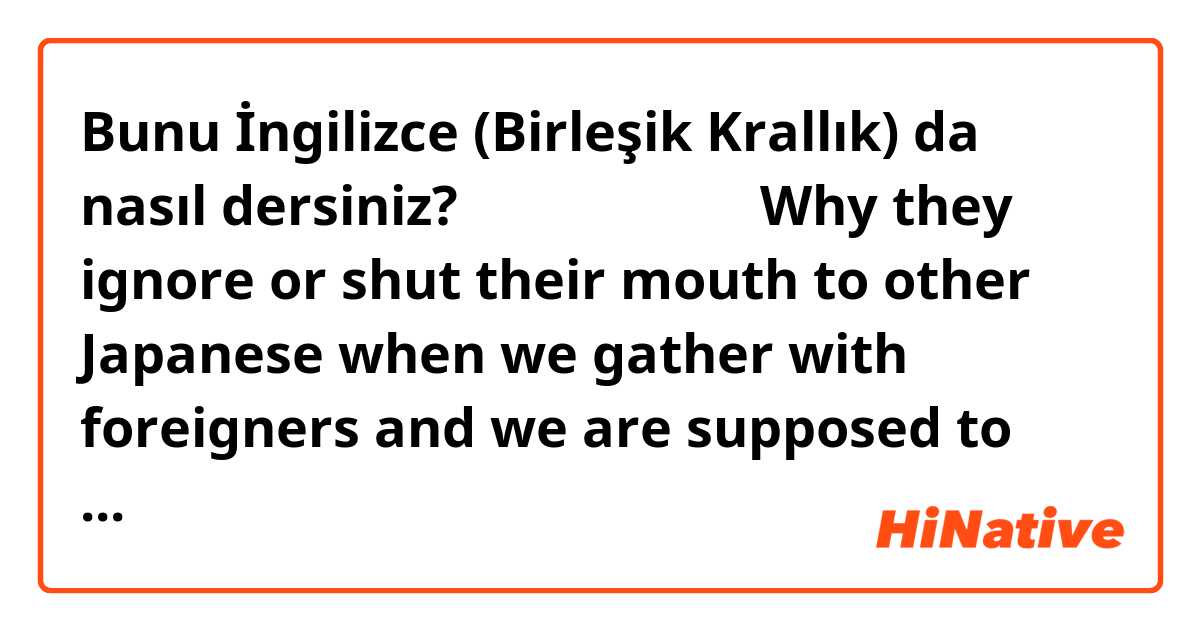 Bunu İngilizce (Birleşik Krallık) da nasıl dersiniz? 自然な言い方だと、Why they ignore or shut their mouth to other Japanese when we gather with foreigners and we are supposed to talk in English?