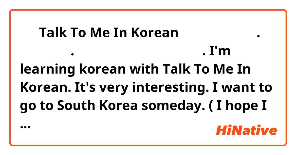  저는 Talk To Me In Korean으로 한국어 공부해요.
너무 재미있다. 저는 언젠가 한국에서 가고 싶어요. 
I'm learning korean with Talk To Me In Korean. It's very interesting. I want to go to South Korea someday. ( I hope I didn't make a lot of mistakes, I'm really working hard)