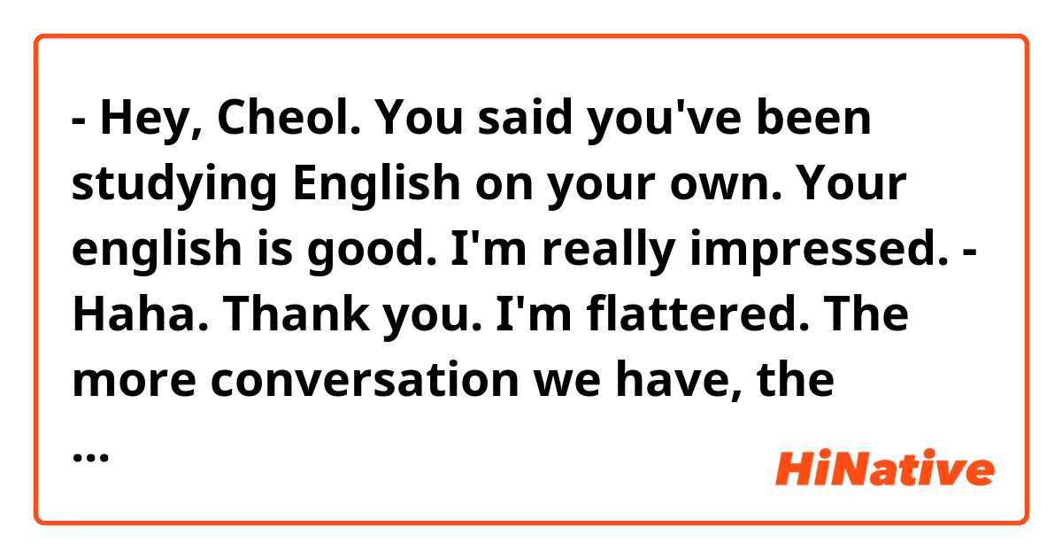 - Hey, Cheol. You said you've been studying English on your own. Your english is good. I'm really impressed.
- Haha. Thank you. I'm flattered. The more conversation we have, the better you know how shallow my english is.

Does this conversation sounds natural?
