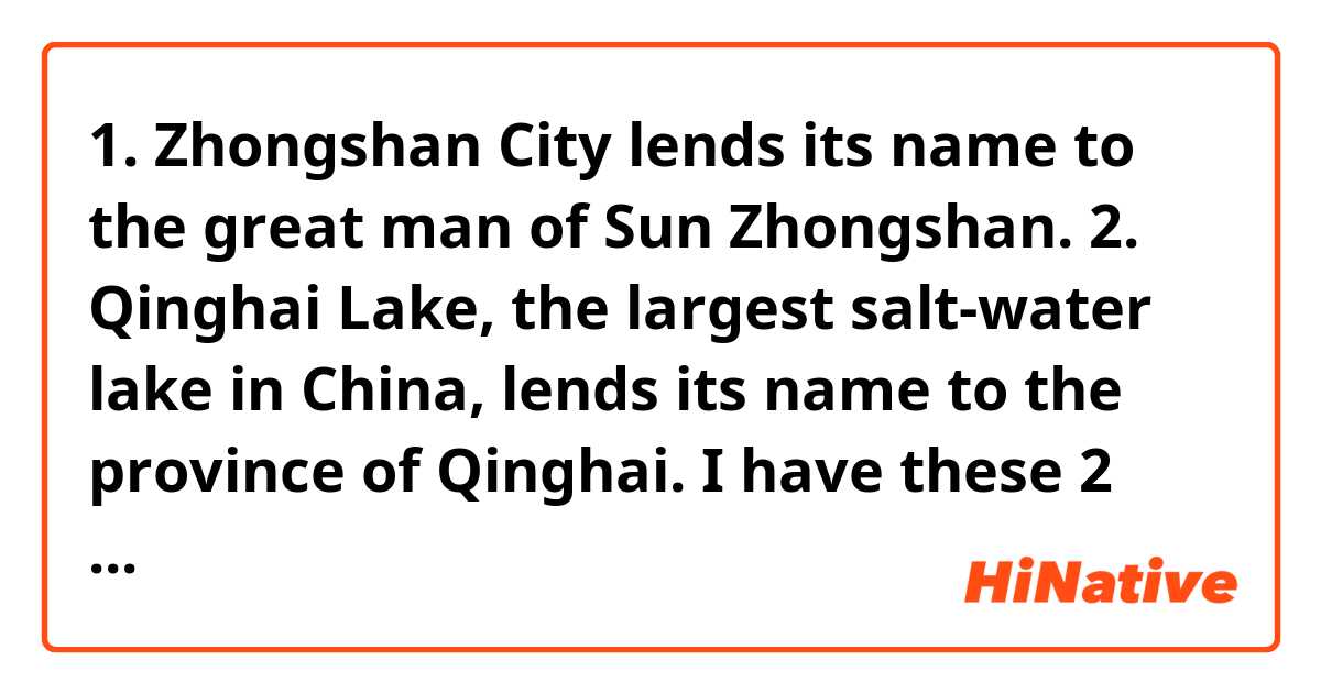 1. Zhongshan City lends its name to the great man of Sun Zhongshan.
2. Qinghai Lake, the largest salt-water lake in China, lends its name to the province of Qinghai.
I have these 2 sentences on Chinese grammar book, but I think it’s inconsistent with its logic. Actually, Sun Zhongshan is a famous person in China history, so the city “Zhongshan city” got its name in memory of Sun Zhongshan after he passed away. And Qinghai Lake is an ancient lake in Tang Dynasty, and the modern province “Qinghai” names after the lake. I am learning the short phrase “lend its name to”, I think the first sentence is wrong, it should be “Sun Zhongshan (a person’s name) lends his name to the famous city Zhongshan city, but I feel it sounds very weird. Could you please help me? It’s from a Chinese textbook idk why there is a mistake on it, or am I wrong? 🥺🥺