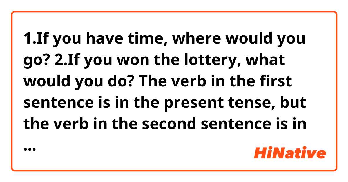 1.If you have time, where would you go?
2.If you won the lottery, what would you do?

The verb in the first sentence is in the present tense, but the verb in the second sentence is in the past tense.
What is the difference between these sentences?
