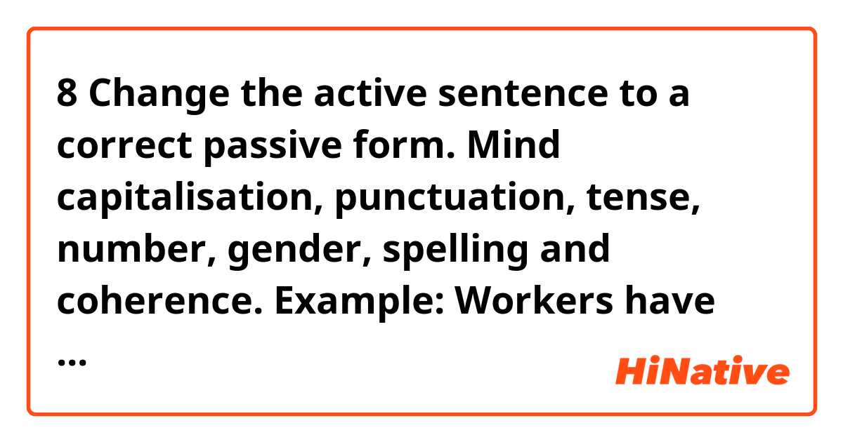 8   Change the active sentence to a correct passive form. Mind capitalisation, punctuation, tense, number, gender, spelling and coherence.

Example: Workers have spoken English here for many years.

English has been spoken here for many years.

Someone is going to paint the office this weekend