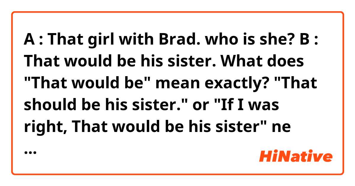A : That girl with Brad. who is she?
B : That would be his sister.

What does "That would be" mean exactly? 
"That should be his sister." or "If I was right, That would be his sister" ne anlama geliyor?