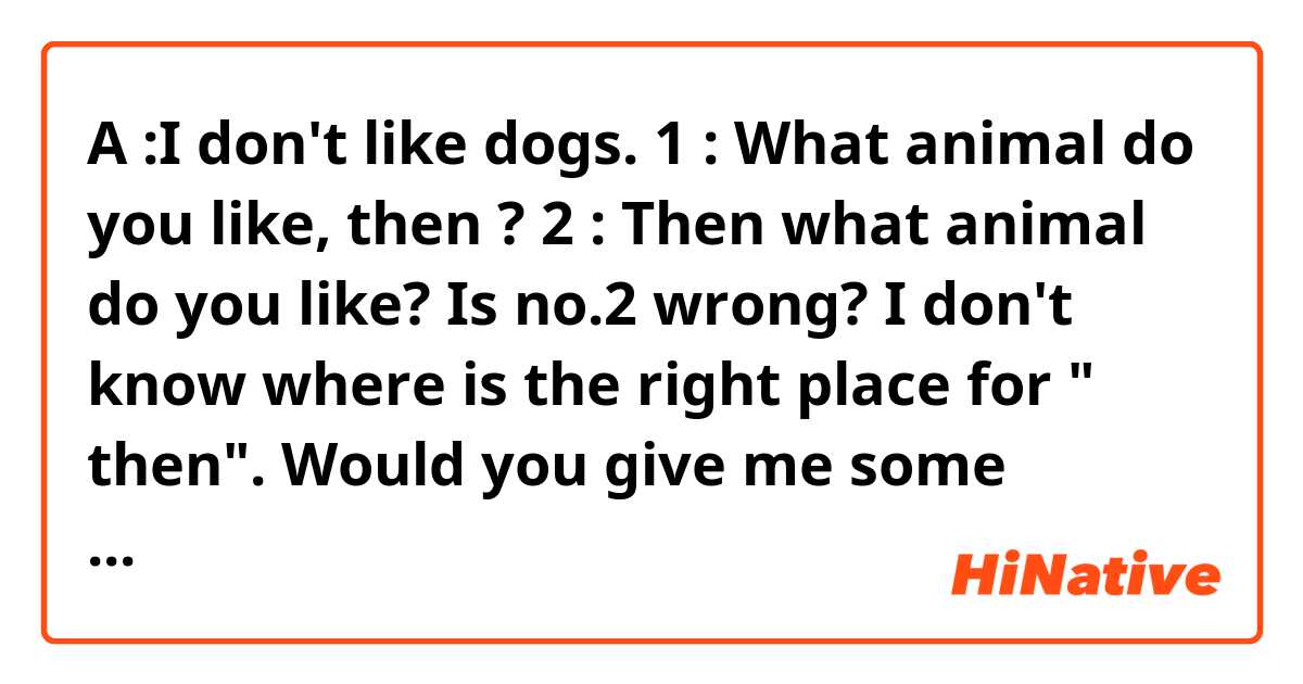 A :I don't like dogs.
1 : What animal do you like, then ?
2 : Then what animal do you like?

Is no.2 wrong?
I don't know where is the right place for " then".
Would you give me some advice?