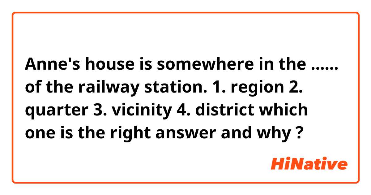 Anne's house is somewhere in the ...... of the railway station.
1. region 
2. quarter
3. vicinity 
4. district 
which one is the right answer and why ?
