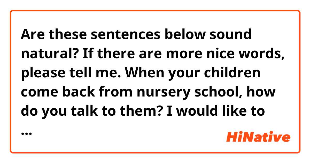 Are these sentences below sound natural?
If there are more nice words, please tell me. When your children come back from nursery school, how do you talk to them?
I would like to know very common conversation between parents and kids.

1.How was today?
2.What was interesting the best?
3.What did you do?
4.Who did you play with?
5.Ware there any troubles?