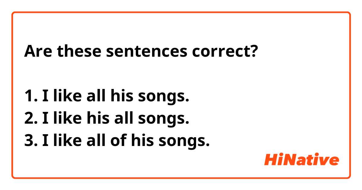 Are these sentences correct?

1. I like all his songs.
2. I like his all songs.
3. I like all of his songs.

