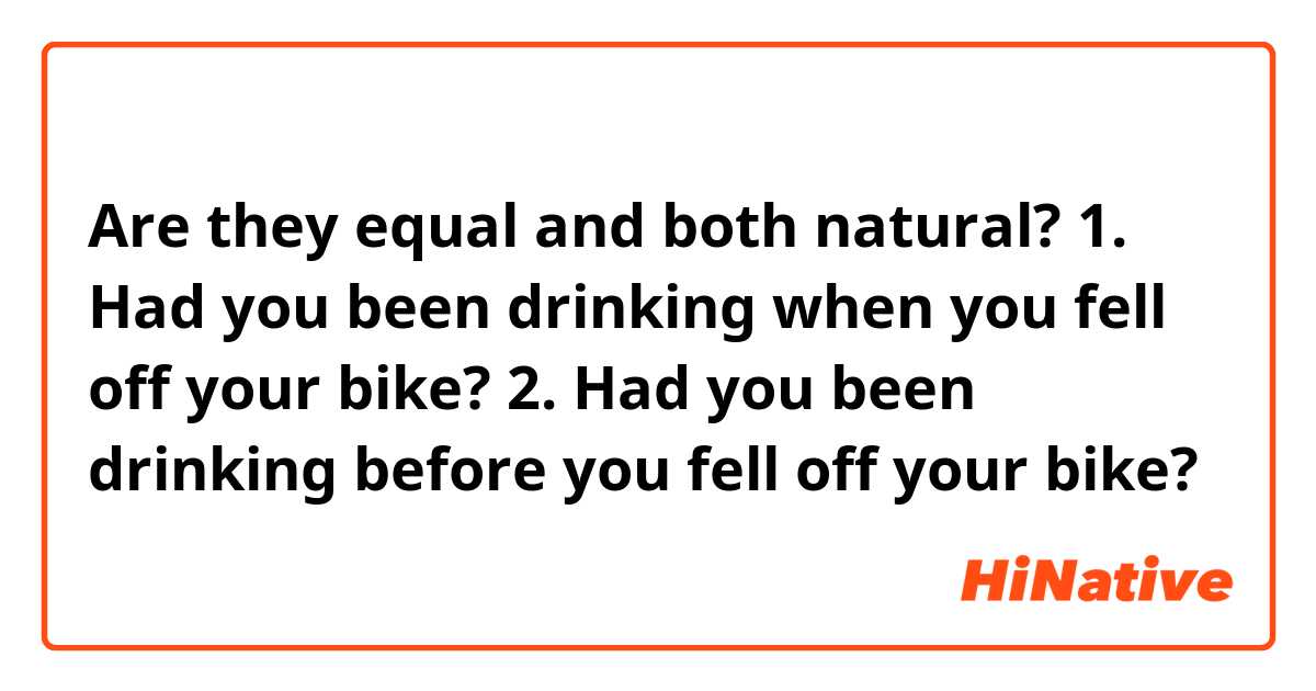 Are they equal and both natural?

1. Had you been drinking when you fell off your bike?
2. Had you been drinking before you fell off your bike?