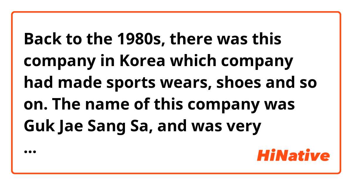 Back to the 1980s, there was this company in Korea which company had made sports wears, shoes and so on. The name of this company was Guk Jae Sang Sa, and was very famous in  Korea. Their products was called "Pro specs". The company had made very high quality products as Nike and Adidas etc.. But unfortunately, this company was disjointed by the president Jun Doo-hwan, forcibly. Korea was under the military dictatorship at that time. If that case didn't happen, the company would probably be a very famous, like Nike.

Is this correct?